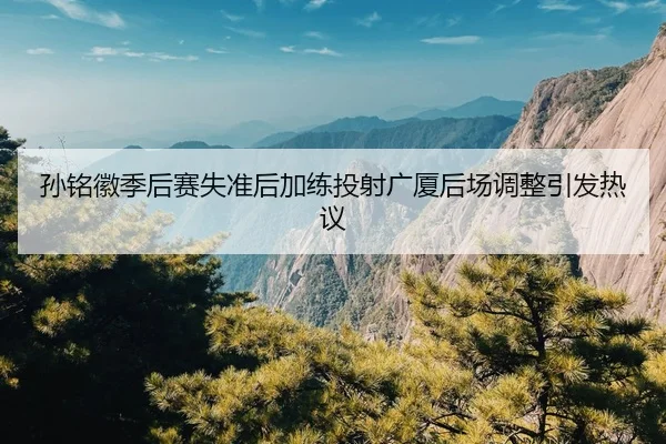 孙铭徽季后赛失准后加练投射广厦后场调整引发热议