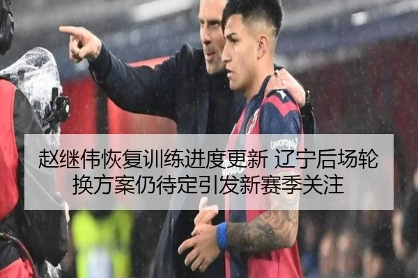 赵继伟恢复训练进度更新 辽宁后场轮换方案仍待定引发新赛季关注