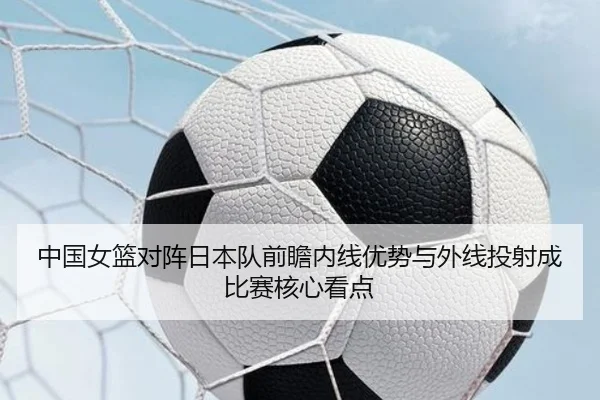 中国女篮对阵日本队前瞻内线优势与外线投射成比赛核心看点