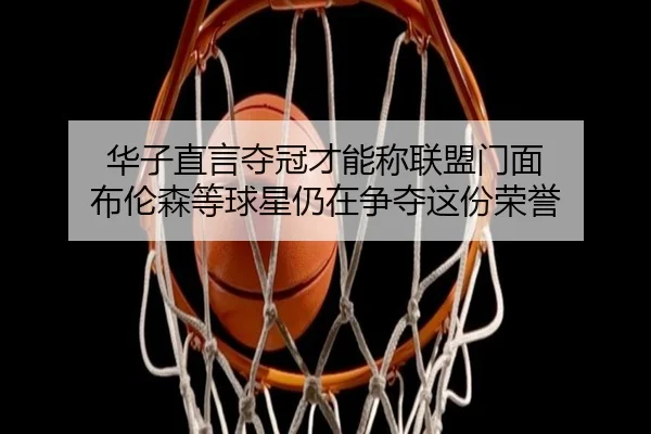 华子直言夺冠才能称联盟门面 布伦森等球星仍在争夺这份荣誉