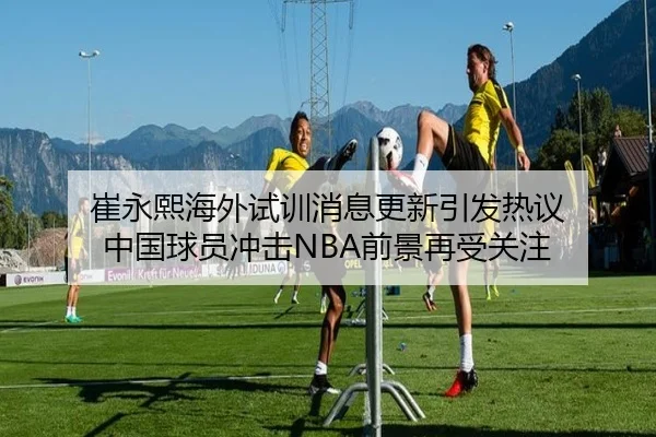 崔永熙海外试训消息更新引发热议 中国球员冲击NBA前景再受关注