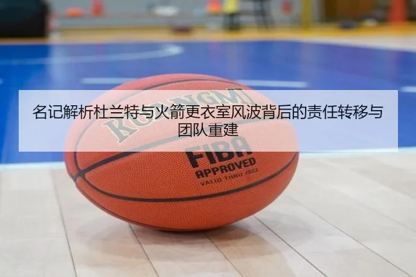 名记解析杜兰特与火箭更衣室风波背后的责任转移与团队重建